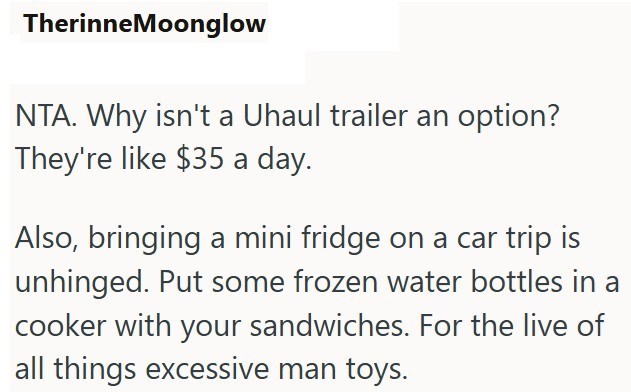 TherinneMoonglow NTA. Why isn't a Uhaul trailer an option? They're like $35 a day. Also, bringing a mini fridge on a car trip is unhinged. Put some frozen water bottles in a cooker with your sandwiches. For the live of all things excessive man toys.