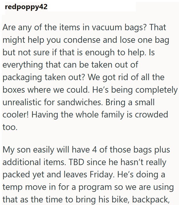 redpoppy42 Are any of the items in vacuum bags? That might help you condense and lose one bag but not sure if that is enough to help. Is everything that can be taken out of packaging taken out? We got rid of all the boxes where we could. He's being completely unrealistic for sandwiches. Bring a small cooler! Having the whole family is crowded too. My son easily will have 4 of those bags plus additional items. TBD since he hasn't really packed yet and leaves Friday. He's doing a temp move in for