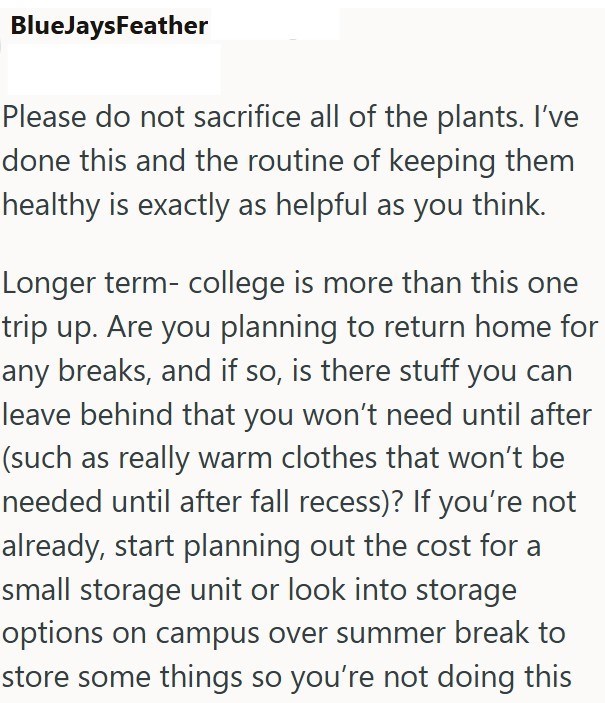 BlueJaysFeather Please do not sacrifice all of the plants. I've done this and the routine of keeping them healthy is exactly as helpful as you think. Longer term- college is more than this one trip up. Are you planning to return home for any breaks, and if so, is there stuff you can leave behind that you won't need until after (such as really warm clothes that won't be needed until after fall recess)? If you're not already, start planning out the cost for a small storage unit or look into storag