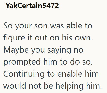 YakCertain5472 So your son was able to figure it out on his own. Maybe you saying no prompted him to do so. Continuing to enable him would not be helping him.