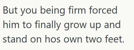 But you being firm forced him to finally grow up and stand on hos own two feet.