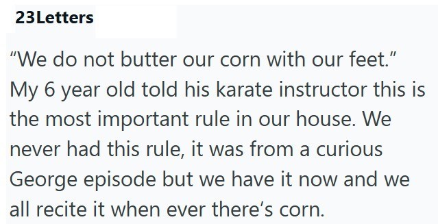 23 Letters "We do not butter our corn with our feet." My 6 year old told his karate instructor this is the most important rule in our house. We never had this rule, it was from a curious George episode but we have it now and we all recite it when ever there's corn.