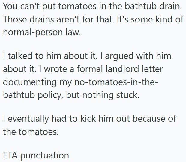 You can't put tomatoes in the bathtub drain. Those drains aren't for that. It's some kind of normal-person law. I talked to him about it. I argued with him about it. I wrote a formal landlord letter documenting my no-tomatoes-in-the- bathtub policy, but nothing stuck. I eventually had to kick him out because of the tomatoes. ETA punctuation