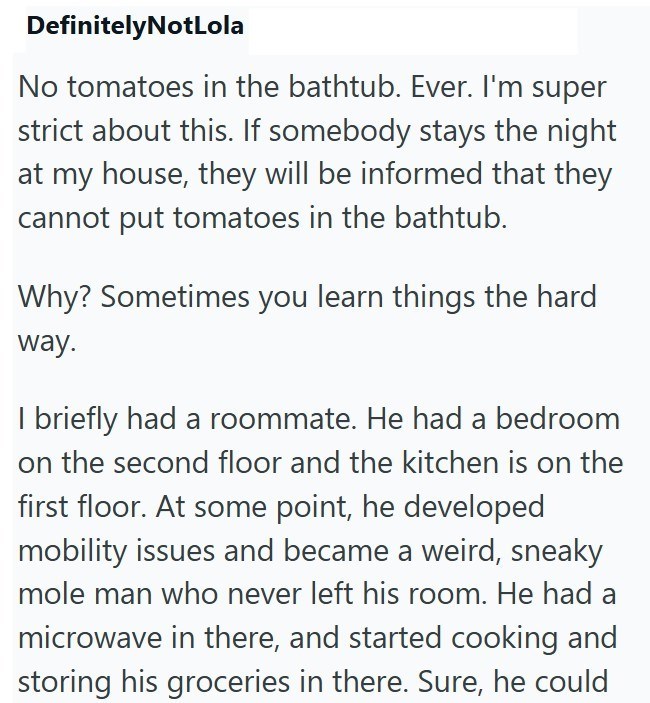DefinitelyNotLola No tomatoes in the bathtub. Ever. I'm super strict about this. If somebody stays the night at my house, they will be informed that they cannot put tomatoes in the bathtub. Why? Sometimes you learn things the hard way. I briefly had a roommate. He had a bedroom on the second floor and the kitchen is on the first floor. At some point, he developed mobility issues and became a weird, sneaky mole man who never left his room. He had a microwave in there, and started cooking and stor