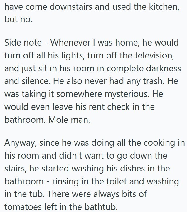 have come downstairs and used the kitchen, but no. Side note Whenever I was home, he would - turn off all his lights, turn off the television, and just sit in his room in complete darkness and silence. He also never had any trash. He was taking it somewhere mysterious. He would even leave his rent check in the bathroom. Mole man. Anyway, since he was doing all the cooking in his room and didn't want to go down the stairs, he started washing his dishes in the bathroom - rinsing in the toilet and