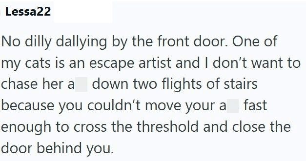 Lessa22 No dilly dallying by the front door. One of my cats is an escape artist and I don't want to chase her a down two flights of stairs fast because you couldn't move your a enough to cross the threshold and close the door behind you.