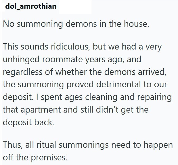 dol_amrothian No summoning demons in the house. This sounds ridiculous, but we had a very unhinged roommate years ago, and regardless of whether the demons arrived, the summoning proved detrimental to our deposit. I spent ages cleaning and repairing that apartment and still didn't get the deposit back. Thus, all ritual summonings need to happen off the premises.