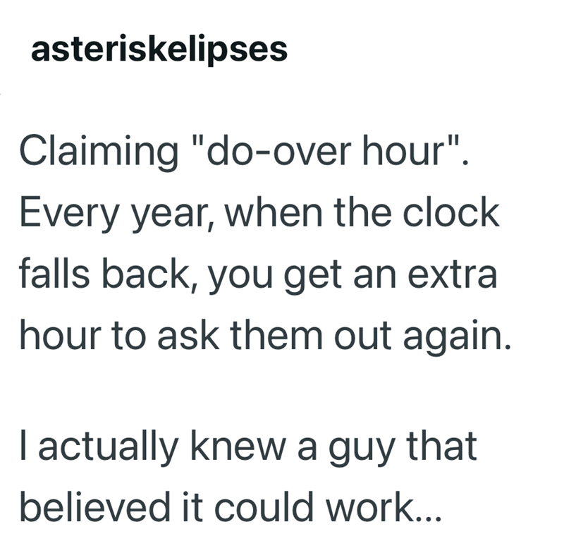 asteriskelipses Claiming "do-over hour". Every year, when the clock falls back, you get an extra hour to ask them out again. I actually knew a guy that believed it could work...