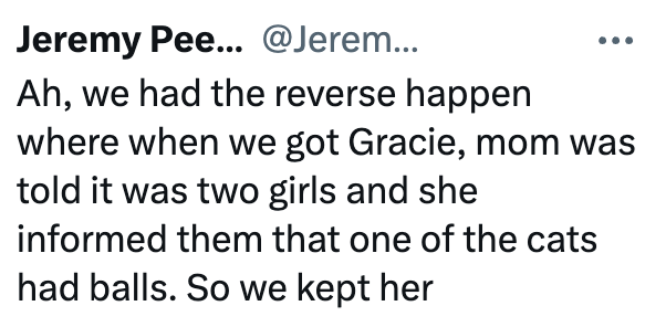 Jeremy Pee... @Jerem... Ah, we had the reverse happen where when we got Gracie, mom was told it was two girls and she informed them that one of the cats had balls. So we kept her