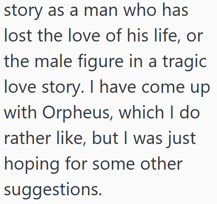 story as a man who has lost the love of his life, or the male figure in a tragic love story. I have come up with Orpheus, which I do rather like, but I was just hoping for some other suggestions.