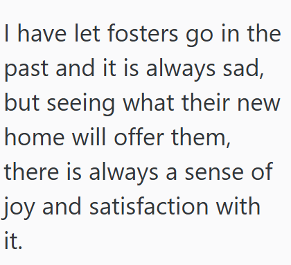I have let fosters go in the past and it is always sad, but seeing what their new home will offer them, there is always a sense of joy and satisfaction with it.