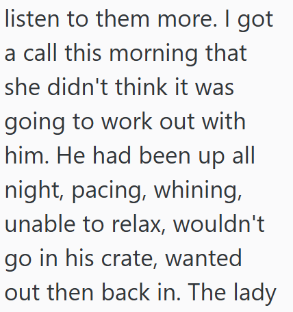 listen to them more. I got a call this morning that she didn't think it was going to work out with him. He had been up all night, pacing, whining, unable to relax, wouldn't go in his crate, wanted out then back in. The lady