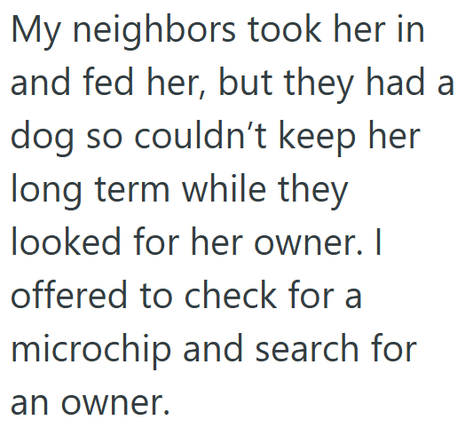 My neighbors took her in and fed her, but they had a dog so couldn't keep her long term while they looked for her owner. I offered to check for a microchip and search for an owner.