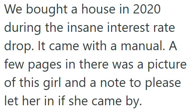 We bought a house in 2020 during the insane interest rate drop. It came with a manual. A few pages in there was a picture of this girl and a note to please let her in if she came by.
