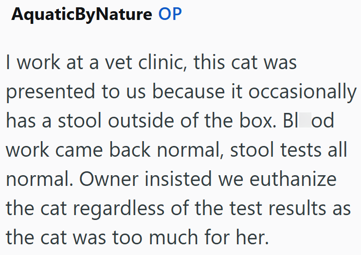 AquaticByNature OP I work at a vet clinic, this cat was presented to us because it occasionally has a stool outside of the box. Blood work came back normal, stool tests all normal. Owner insisted we euthanize the cat regardless of the test results as the cat was too much for her.