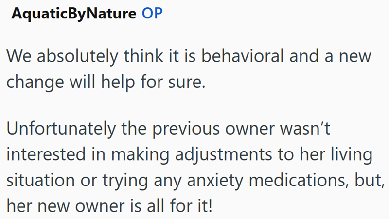 AquaticByNature OP We absolutely think it is behavioral and a new change will help for sure. Unfortunately the previous owner wasn't interested in making adjustments to her living situation or trying any anxiety medications, but, her new owner is all for it!