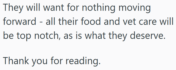 They will want for nothing moving forward all their food and vet care will - be top notch, as is what they deserve. Thank you for reading.