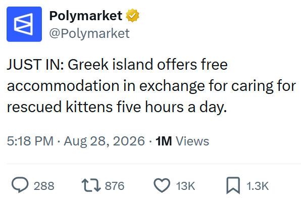 W Polymarket @Polymarket JUST IN: Greek island offers free accommodation in exchange for caring for rescued kittens five hours a day. 5:18 PM ⚫ Aug 28, 2026 1M Views > 288 17876 13K 1.3K