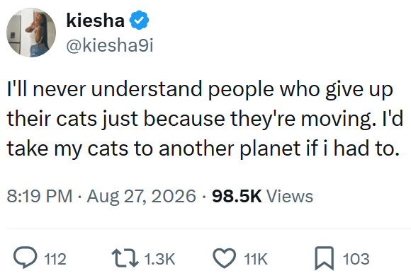 kiesha @kiesha9i I'll never understand people who give up their cats just because they're moving. I'd take my cats to another planet if i had to. 8:19 PM • Aug 27, 2026 98.5K Views 112 1.3K 11K 103