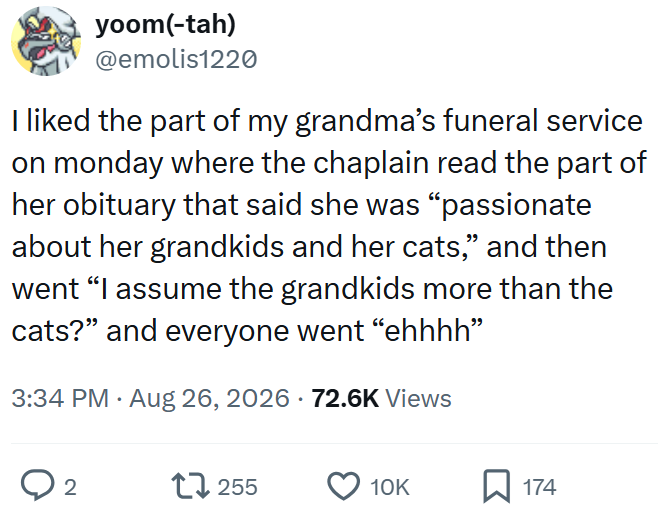 yoom(-tah) @emolis1220 I liked the part of my grandma's funeral service on monday where the chaplain read the part of her obituary that said she was "passionate about her grandkids and her cats,” and then went "I assume the grandkids more than the cats?" and everyone went "ehhhh” 3:34 PM ⚫ Aug 26, 2026 72.6K Views ○ 2 17255 10K ☐ 174