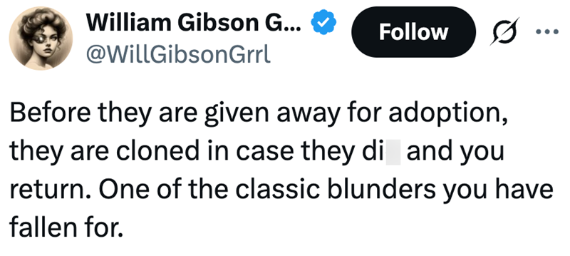 William Gibson G... @WillGibsonGrrl Follow ÷ Before they are given away for adoption, they are cloned in case they di and you return. One of the classic blunders you have fallen for.