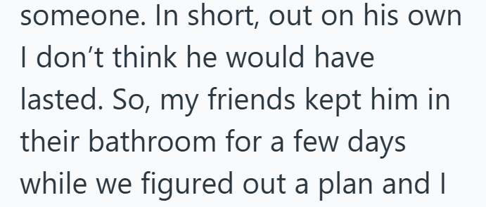 someone. In short, out on his own I don't think he would have lasted. So, my friends kept him in their bathroom for a few days while we figured out a plan and I