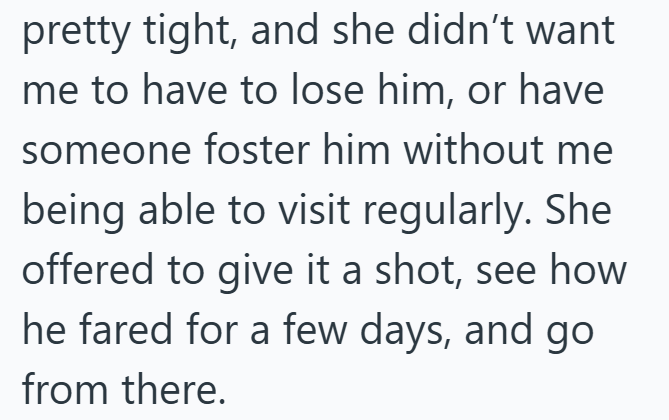 pretty tight, and she didn't want me to have to lose him, or have someone foster him without me being able to visit regularly. She offered to give it a shot, see how he fared for a few days, and go from there.