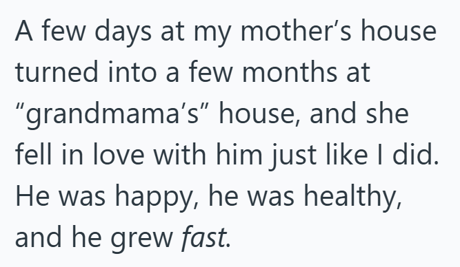 A few days at my mother's house turned into a few months at "grandmama's" house, and she fell in love with him just like I did. He was happy, he was healthy, and he grew fast.