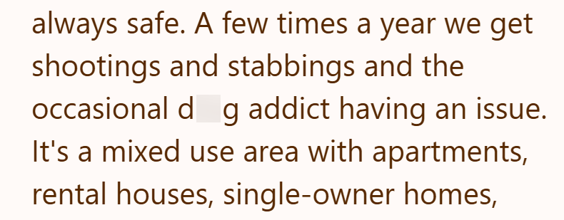 always safe. A few times a year we get shootings and stabbings and the occasional dg addict having an issue. It's a mixed use area with apartments, rental houses, single-owner homes,