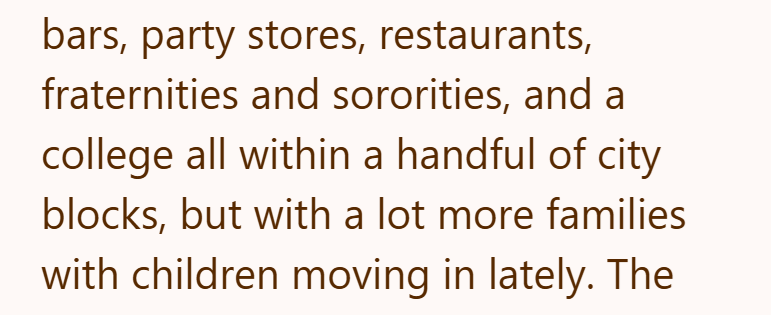 bars, party stores, restaurants, fraternities and sororities, and a college all within a handful of city blocks, but with a lot more families with children moving in lately. The