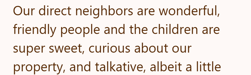 Our direct neighbors are wonderful, friendly people and the children are super sweet, curious about our property, and talkative, albeit a little