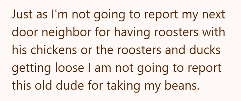 Just as I'm not going to report my next door neighbor for having roosters with his chickens or the roosters and ducks getting loose I am not going to report this old dude for taking my beans.