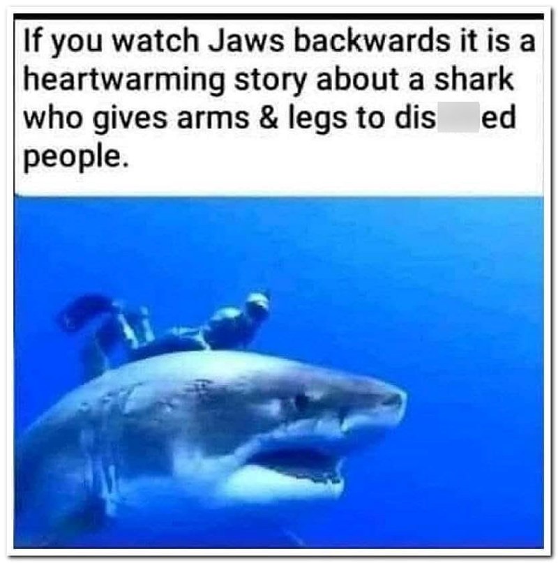 If you watch Jaws backwards it is a heartwarming story about a shark who gives arms & legs to dis people. ed