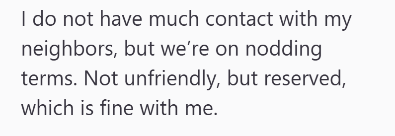 I do not have much contact with my neighbors, but we're on nodding terms. Not unfriendly, but reserved, which is fine with me.