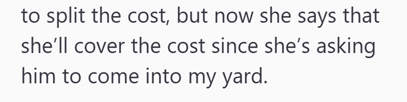to split the cost, but now she says that she'll cover the cost since she's asking him to come into my yard.