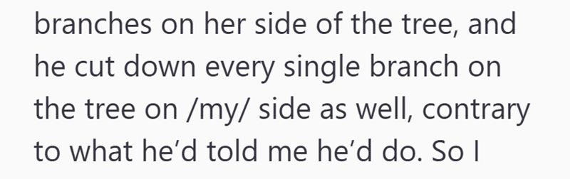 branches on her side of the tree, and he cut down every single branch on the tree on /my/ side as well, contrary to what he'd told me he'd do. So I