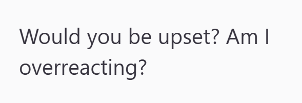 Would you be upset? Am I overreacting?