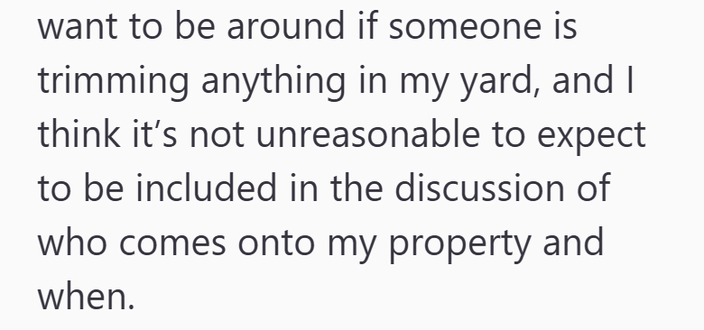 want to be around if someone is trimming anything in my yard, and I think it's not unreasonable to expect to be included in the discussion of who comes onto my property and when.
