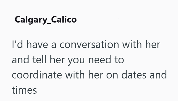 Calgary_Calico I'd have a conversation with her and tell her you need to coordinate with her on dates and times