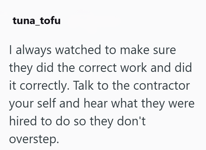 tuna_tofu I always watched to make sure they did the correct work and did it correctly. Talk to the contractor your self and hear what they were hired to do so they don't overstep.