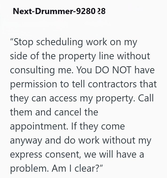 Next-Drummer-9280 28 "Stop scheduling work on my side of the property line without consulting me. You DO NOT have permission to tell contractors that they can access my property. Call them and cancel the appointment. If they come anyway and do work without my express consent, we will have a problem. Am I clear?”