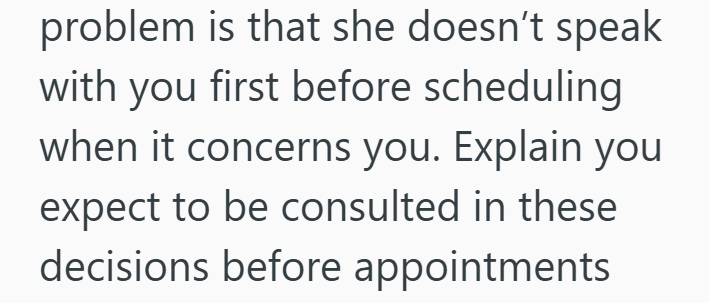 problem is that she doesn't speak with you first before scheduling when it concerns you. Explain you expect to be consulted in these decisions before appointments