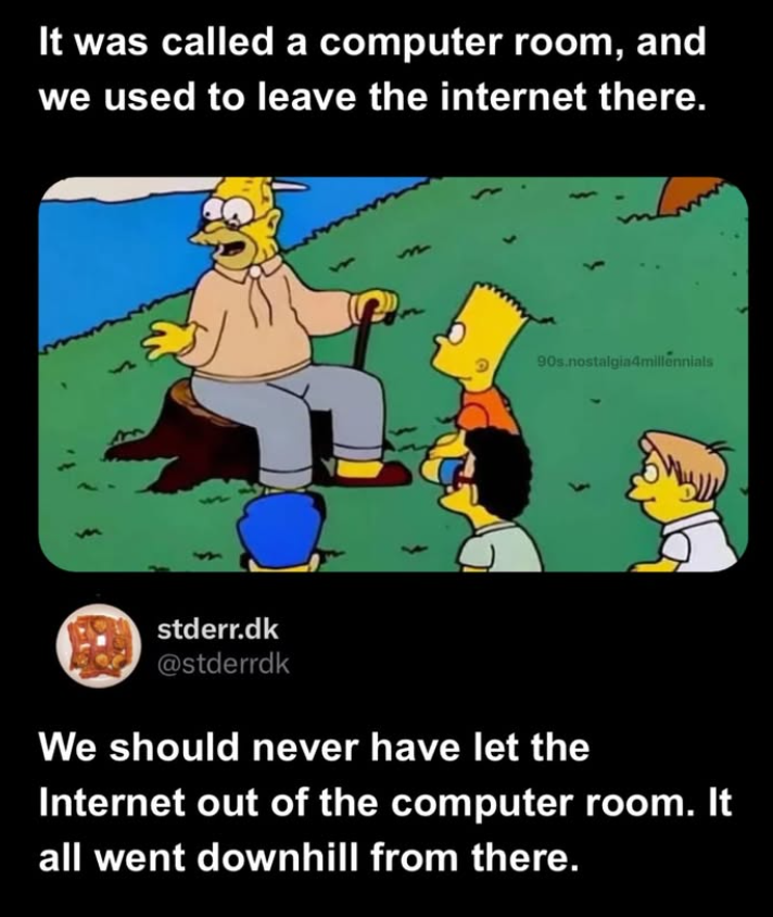 It was called a computer room, and we used to leave the internet there. 90s.nostalgia4millennials stderr.dk @stderrdk We should never have let the Internet out of the computer room. It all went downhill from there.