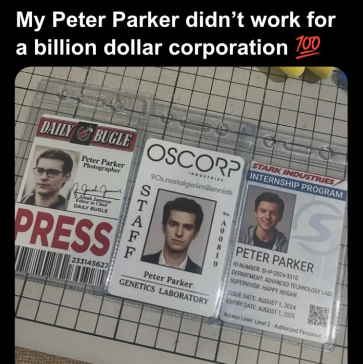 My Peter Parker didn't work for a billion dollar corporation 100 DAILY BUGLE BUGLE OSCORP Peter Parker Photographer Jonah Jameson Editor in Chief DAILY BUGLE PRESS 233145627 STATE INDUSTRIES 90s.nostalgia4millennials Peter Parker GENETICS LABORATORY No. A 0 STARK INDUSTRIES INTERNSHIP PROGRAM S PETER PARKER ID NUMBER: SHIP-2024-3310 DEPARTMENT: ADVANCED TECHNOLOGY LABS SUPERVISOR: HAPPY HOGAN ISSUE DATE: AUGUST 1, 2024 EXPIRY DATE: AUGUST 1, 2025 Access Level: Level 2-Authorized Personnel