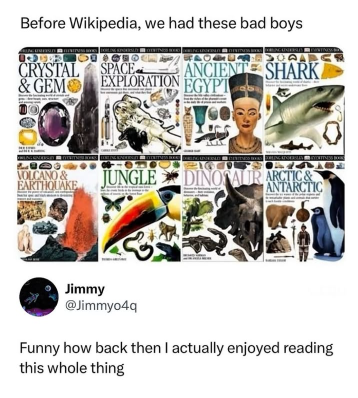 Before Wikipedia, we had these bad boys ARLING KINDERSLEY — EVENTPASS BOOKS DORLING KINDERSLEY | | EYEWITNESS BOOKS | DOBLING KINDERSLEY ■ DYEWITNESS BOOKS FORLING KINDERSLLY HER EVENTINESS BOL CRYSTAL SPACE & GEM EXPLORATION ANCIENT SHARK EGYPT ORLING KINDERSLEY EYEWITNESS BOOKS BORLING KINDERSLEY EYEWITNESS BOOKS DORLING KINDERSLEY | EVENTINESS BOOKS ORLING KINDERSLEY EVENTINESS BOOK VOLCANO & EARTHQUAKE JUNGLE DINOSAUR ARCTIC& ANTARCTIC Jimmy @Jimmyo4q Funny how back then I actually enjoyed r