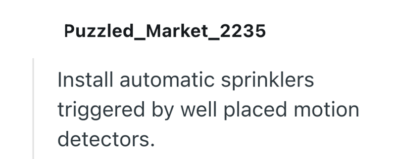 Puzzled_Market_2235 Install automatic sprinklers triggered by well placed motion detectors.