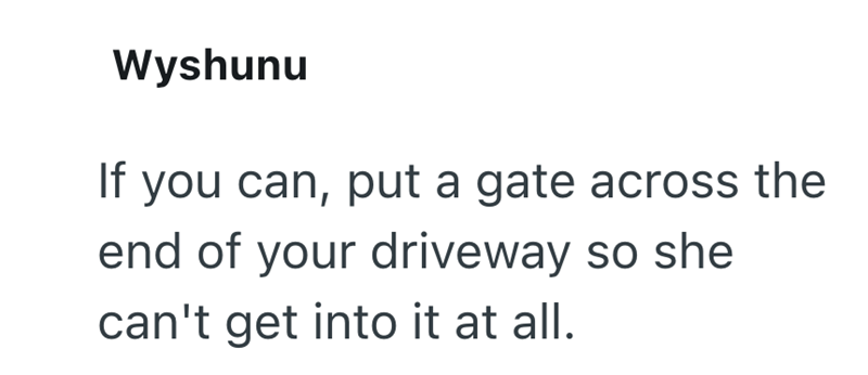 Wyshunu If you can, put a gate across the end of your driveway so she can't get into it at all.