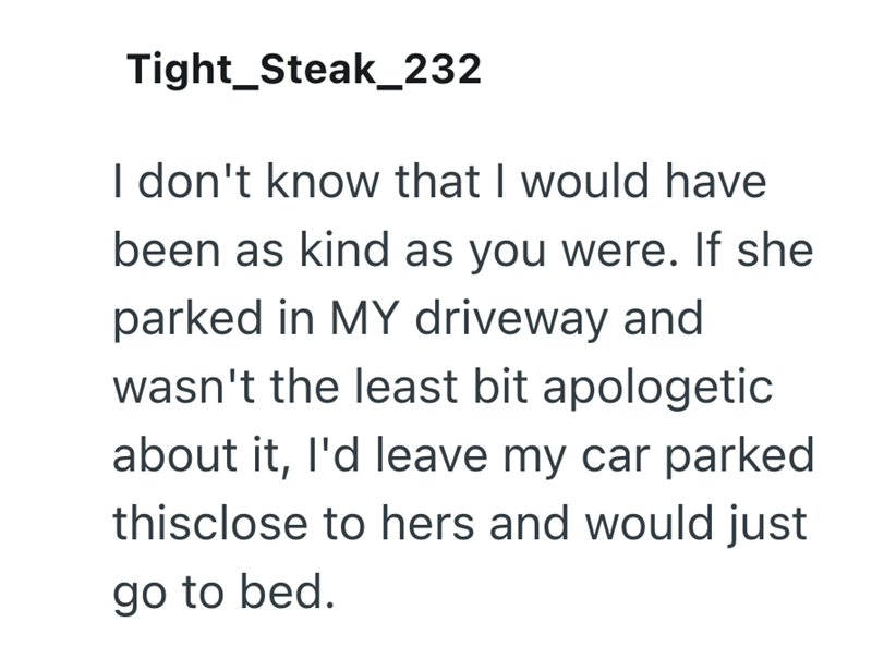 Tight_Steak_232 I don't know that I would have been as kind as you were. If she parked in MY driveway and wasn't the least bit apologetic about it, I'd leave my car parked thisclose to hers and would just go to bed.