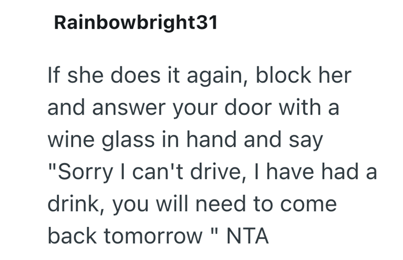 Rainbowbright31 If she does it again, block her and answer your door with a wine glass in hand and say "Sorry I can't drive, I have had a drink, you will need to come back tomorrow " NTA