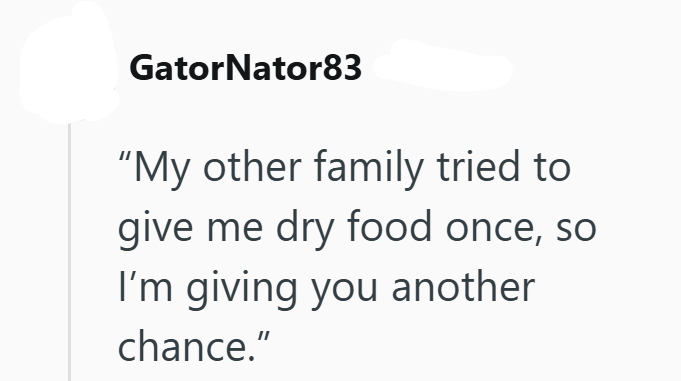 GatorNator83 "My other family tried to give me dry food once, so I'm giving you another chance."
